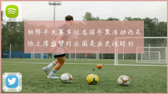 助阵半决赛多位名宿齐聚活动西足协主席盛赞对法国是历史性时刻