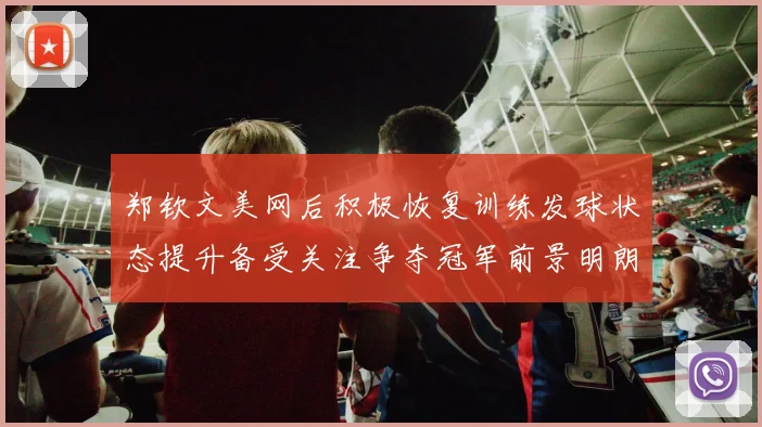 郑钦文美网后积极恢复训练发球状态提升备受关注争夺冠军前景明朗