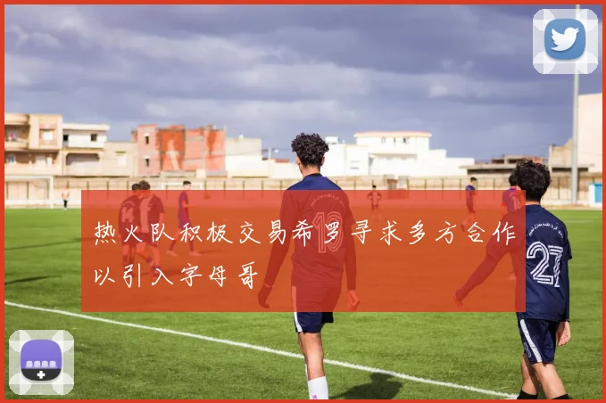 热火队积极交易希罗寻求多方合作以引入字母哥