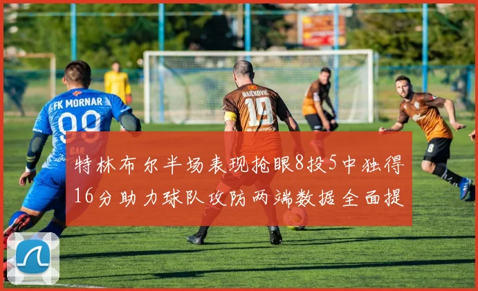 特林布尔半场表现抢眼8投5中独得16分助力球队攻防两端数据全面提升