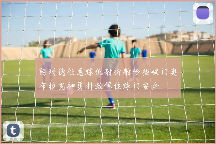 阿玛德任意球低射折射险些破门奥布拉克神勇扑救保住球门安全