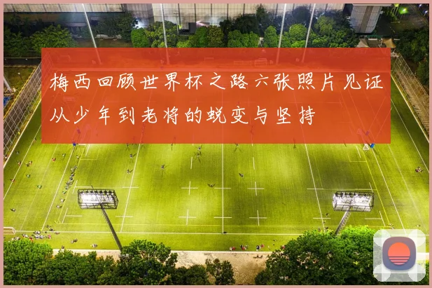 梅西回顾世界杯之路六张照片见证从少年到老将的蜕变与坚持