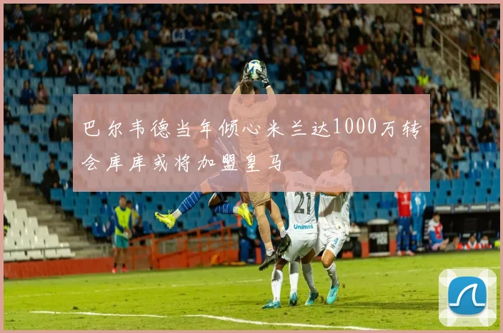 巴尔韦德当年倾心米兰达1000万转会库库或将加盟皇马
