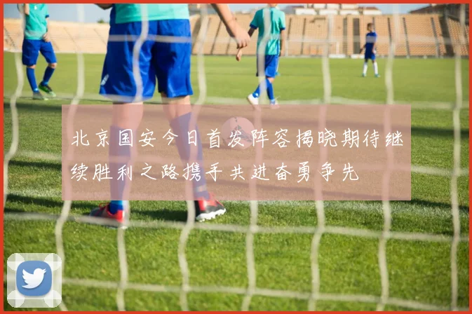 北京国安今日首发阵容揭晓期待继续胜利之路携手共进奋勇争先