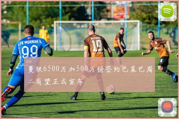曼联6500万加500万镑签约巴莱巴周二有望正式宣布
