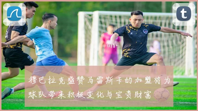 穆巴拉克盛赞马雷斯卡的加盟将为球队带来积极变化与宝贵财富
