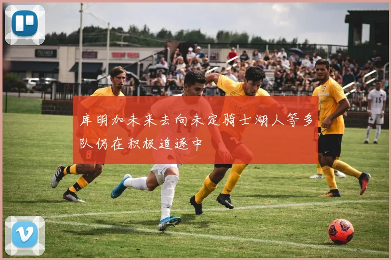 库明加未来去向未定骑士湖人等多队仍在积极追逐中