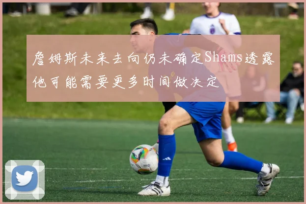 詹姆斯未来去向仍未确定Shams透露他可能需要更多时间做决定