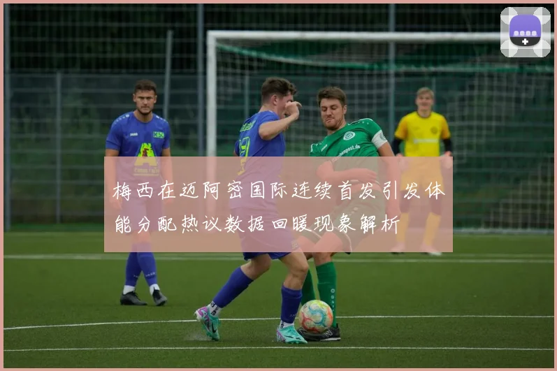 梅西在迈阿密国际连续首发引发体能分配热议数据回暖现象解析